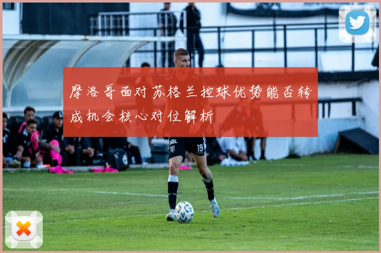 摩洛哥面对苏格兰控球优势能否转成机会核心对位解析