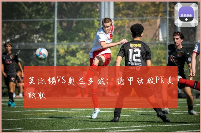 莱比锡VS奥兰多城：德甲劲旅PK美职联