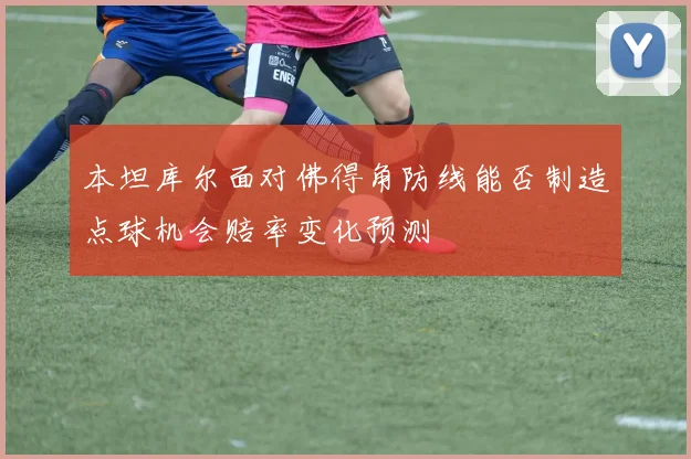 本坦库尔面对佛得角防线能否制造点球机会赔率变化预测