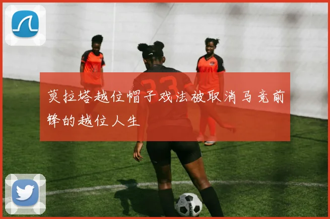 莫拉塔越位帽子戏法被取消马竞前锋的越位人生