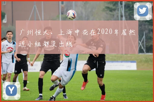 广州恒大、上海申花在2020年居然连小组都没出线