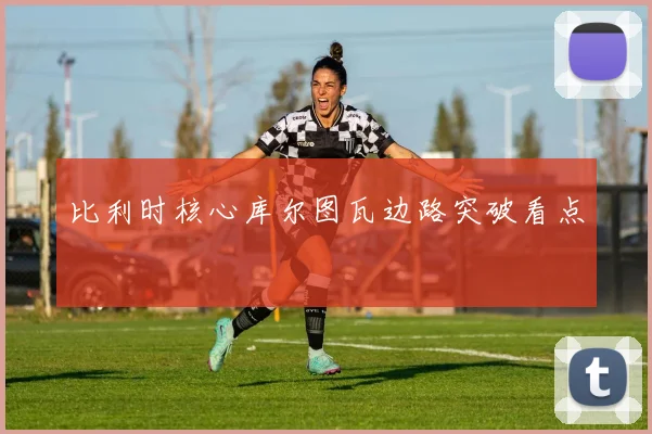 比利时核心库尔图瓦边路突破看点