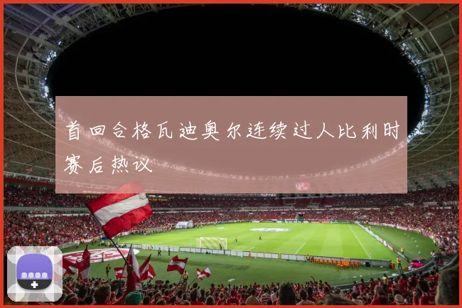 首回合格瓦迪奥尔连续过人比利时赛后热议