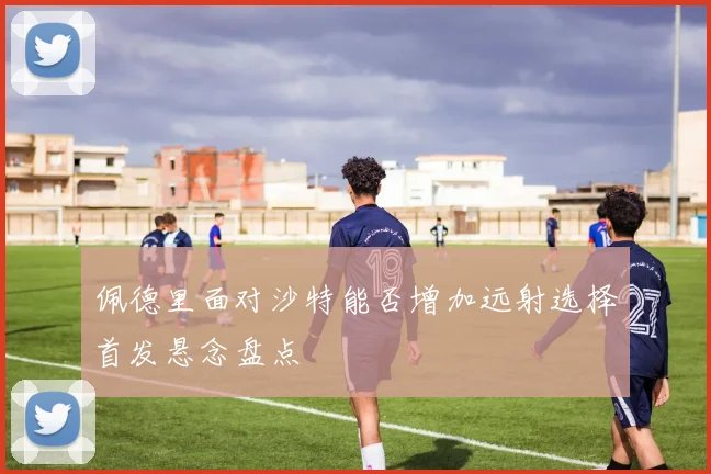 佩德里面对沙特能否增加远射选择首发悬念盘点