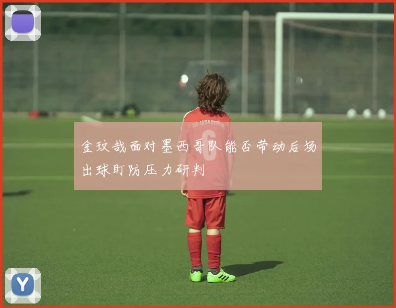 金玟哉面对墨西哥队能否带动后场出球盯防压力研判