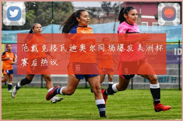 范戴克格瓦迪奥尔同场爆发美洲杯赛后热议