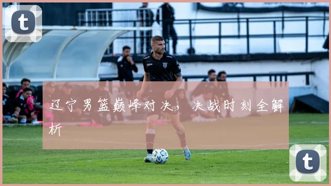 辽宁男篮巅峰对决，决战时刻全解析