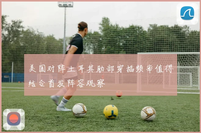 美国对阵土耳其肋部穿插频率值得结合首发阵容观察