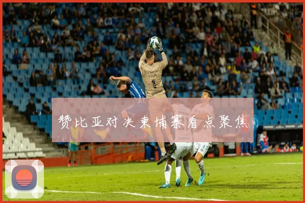 赞比亚对决柬埔寨看点聚焦