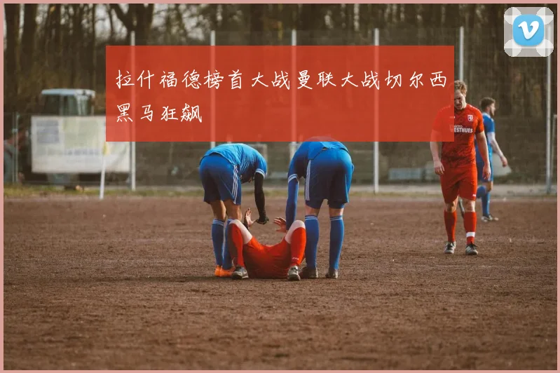 拉什福德榜首大战曼联大战切尔西黑马狂飙