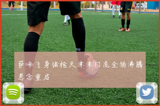 萨卡飞身堵枪天津津门虎全场沸腾悬念重启