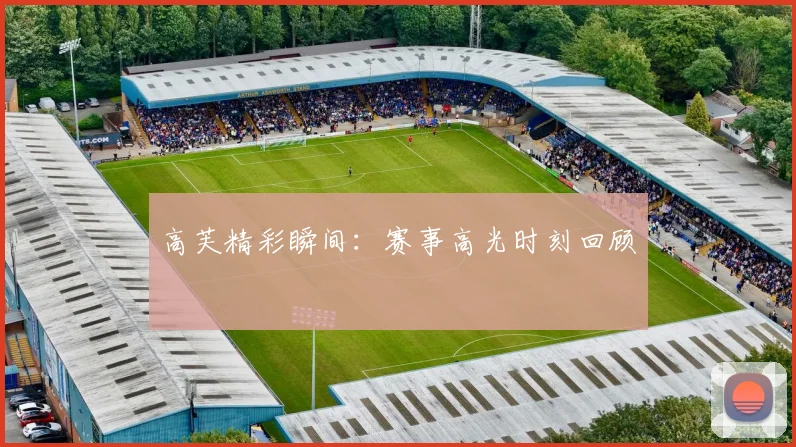 高芙精彩瞬间：赛事高光时刻回顾