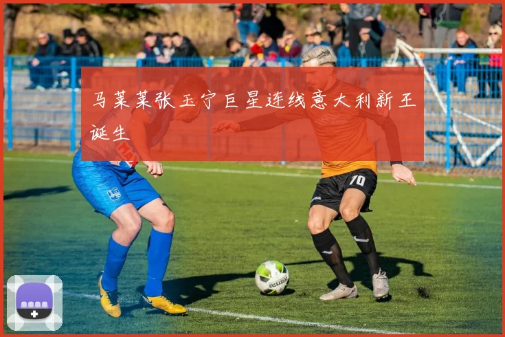 马莱莱张玉宁巨星连线意大利新王诞生