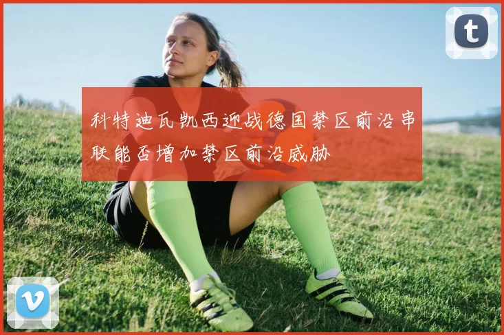 科特迪瓦凯西迎战德国禁区前沿串联能否增加禁区前沿威胁