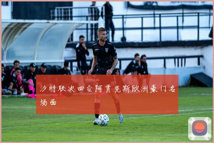 沙特联次回合阿贾克斯欧洲豪门名场面