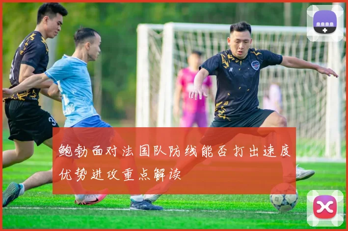鲍勃面对法国队防线能否打出速度优势进攻重点解读