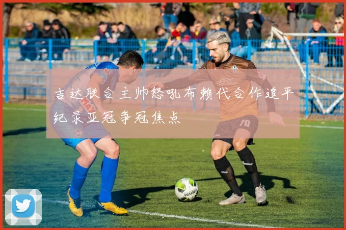 吉达联合主帅怒吼布赖代合作追平纪录亚冠争冠焦点