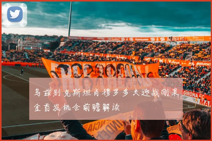 乌兹别克斯坦肖穆罗多夫迎战刚果金首发机会前瞻解读