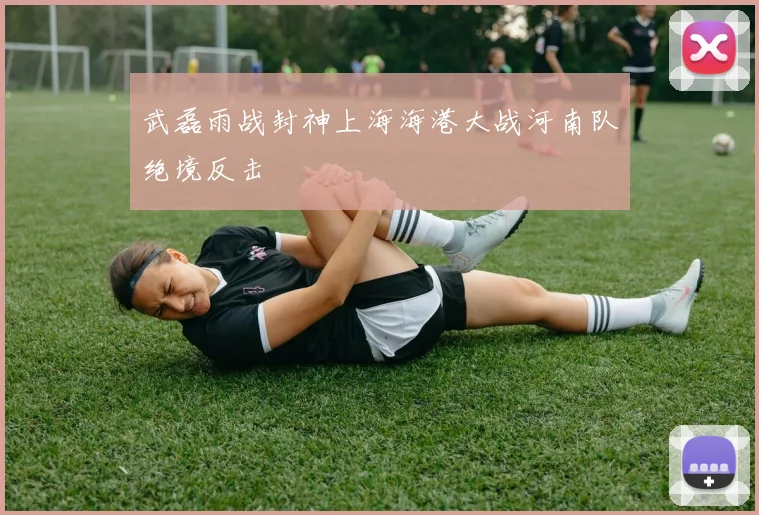 武磊雨战封神上海海港大战河南队绝境反击