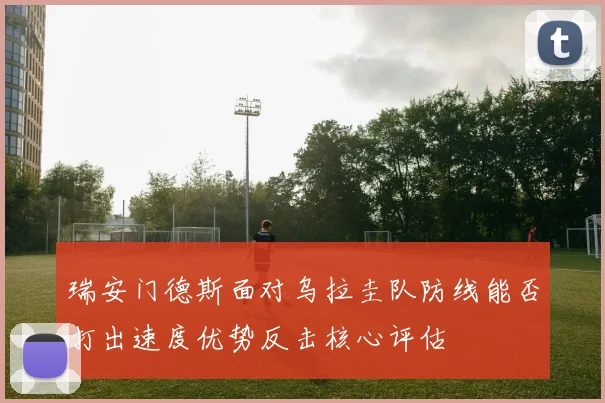 瑞安门德斯面对乌拉圭队防线能否打出速度优势反击核心评估