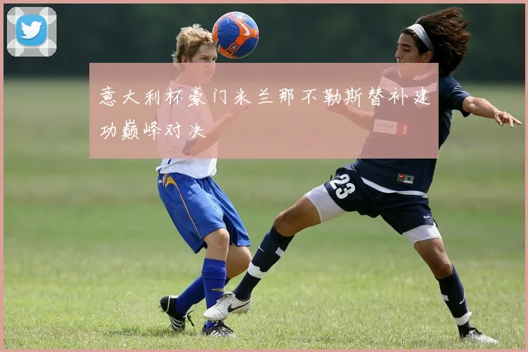 意大利杯豪门米兰那不勒斯替补建功巅峰对决