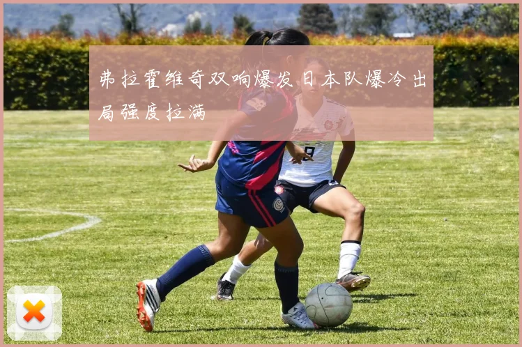 弗拉霍维奇双响爆发日本队爆冷出局强度拉满