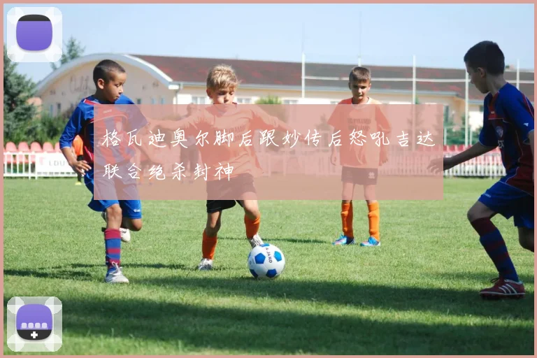 格瓦迪奥尔脚后跟妙传后怒吼吉达联合绝杀封神