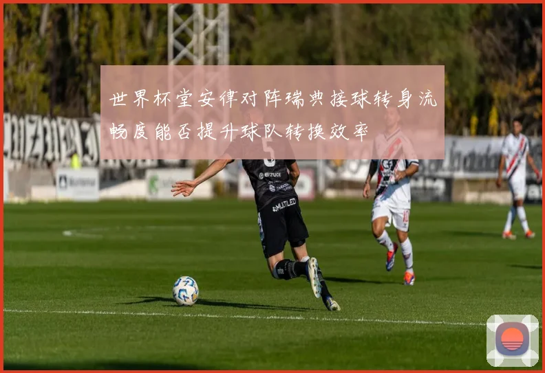 世界杯堂安律对阵瑞典接球转身流畅度能否提升球队转换效率