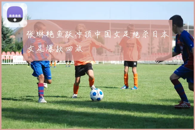张琳艳鱼跃冲顶中国女足绝杀日本女足爆款回放