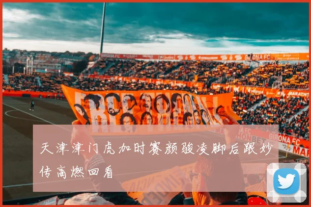 天津津门虎加时赛颜骏凌脚后跟妙传高燃回看