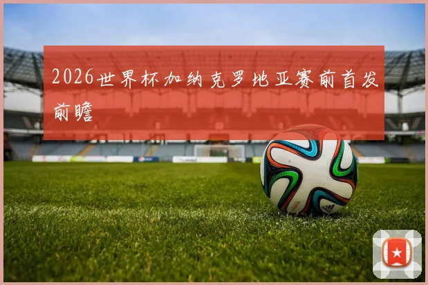 2026世界杯加纳克罗地亚赛前首发前瞻