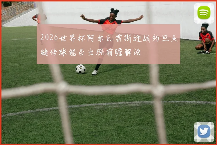 2026世界杯阿尔瓦雷斯迎战约旦关键传球能否出现前瞻解读