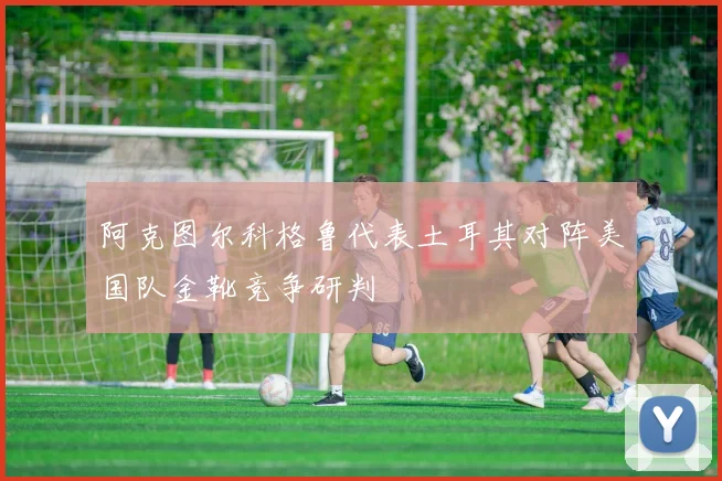 阿克图尔科格鲁代表土耳其对阵美国队金靴竞争研判