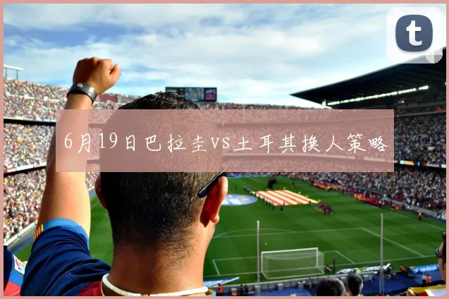 6月19日巴拉圭vs土耳其换人策略