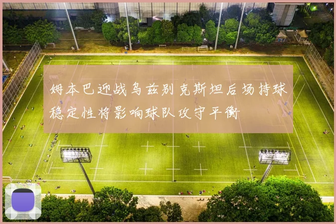 姆本巴迎战乌兹别克斯坦后场持球稳定性将影响球队攻守平衡