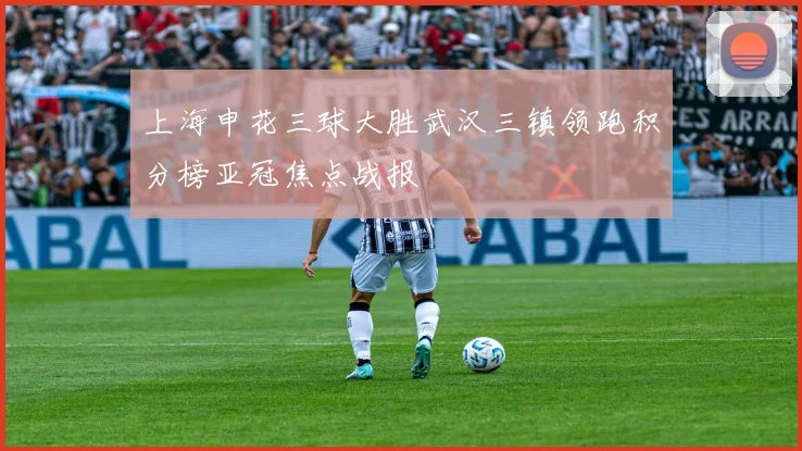 上海申花三球大胜武汉三镇领跑积分榜亚冠焦点战报