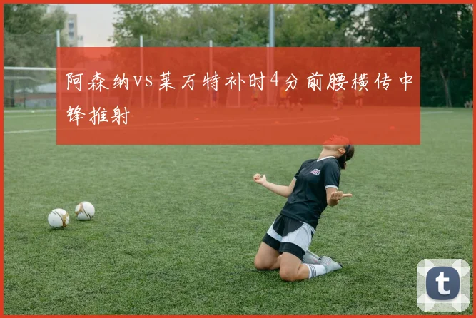 阿森纳vs莱万特补时4分前腰横传中锋推射