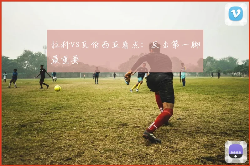 拉科vs瓦伦西亚看点：反击第一脚最重要