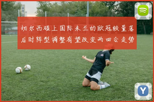 切尔西碰上国际米兰的欧冠较量落后时阵型调整有望改变两回合走势