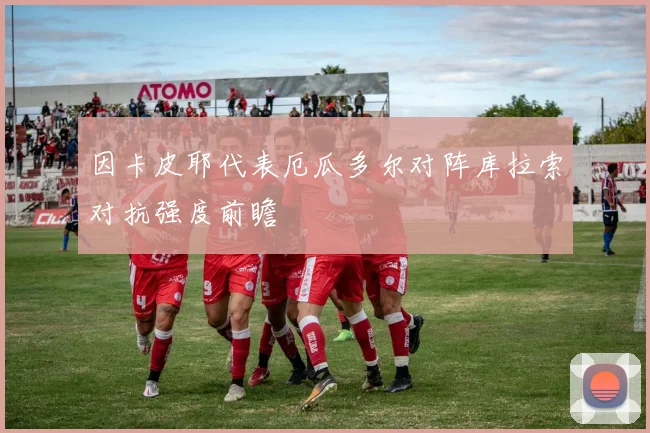 因卡皮耶代表厄瓜多尔对阵库拉索对抗强度前瞻