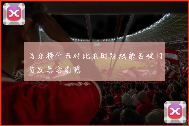 马尔穆什面对比利时防线能否破门首发悬念前瞻