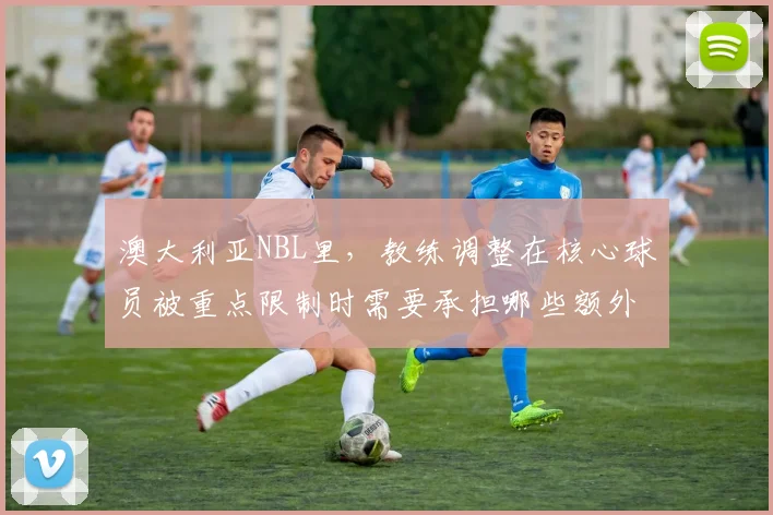 澳大利亚NBL里,教练调整在核心球员被重点限制时需要承担哪些额外风险
