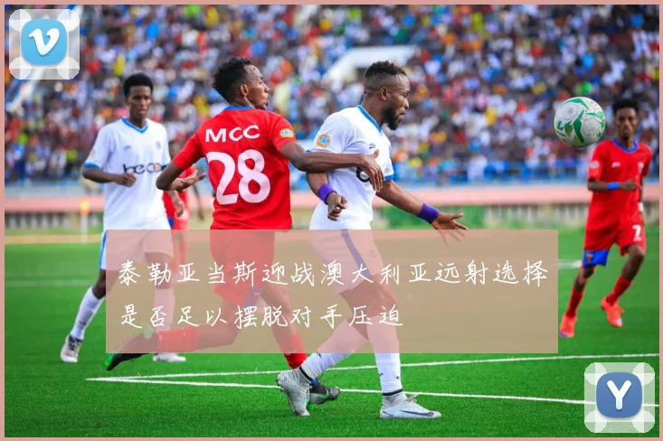 泰勒亚当斯迎战澳大利亚远射选择是否足以摆脱对手压迫