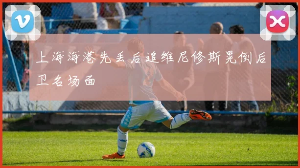 上海海港先丢后追维尼修斯晃倒后卫名场面