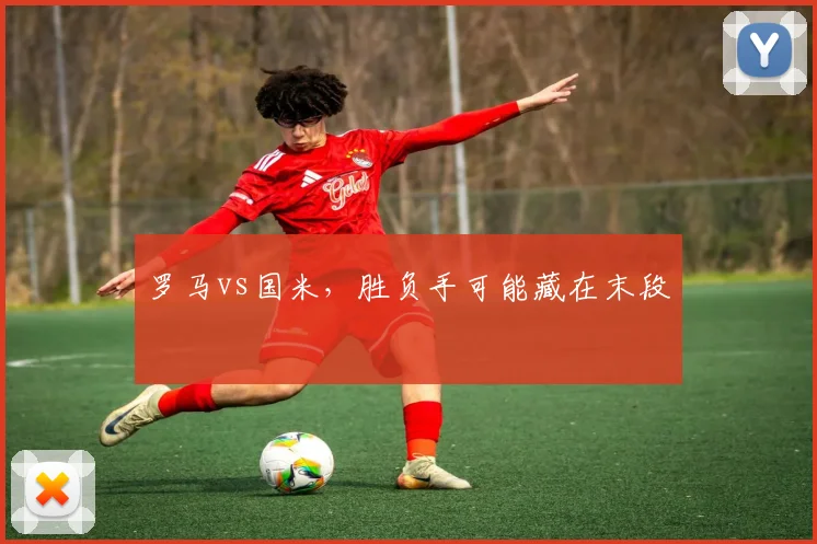 罗马vs国米,胜负手可能藏在末段