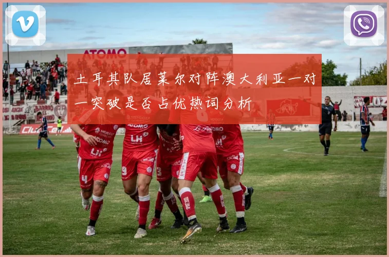 土耳其队居莱尔对阵澳大利亚一对一突破是否占优热词分析
