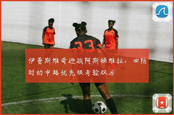 伊普斯维奇迎战阿斯顿维拉，回防时的中路优先级考验双方