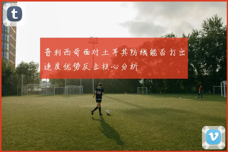 普利西奇面对土耳其防线能否打出速度优势反击核心分析