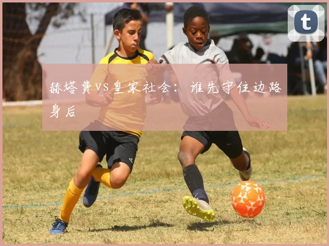 赫塔费vs皇家社会:谁先守住边路身后