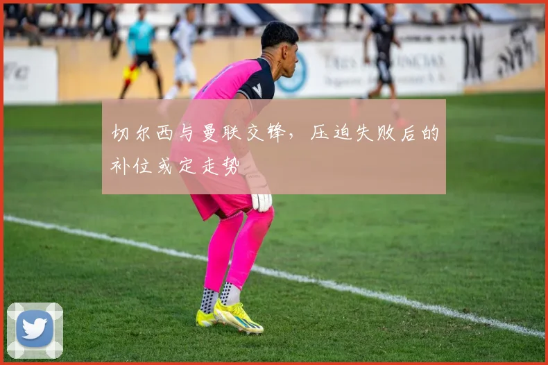 切尔西与曼联交锋，压迫失败后的补位或定走势